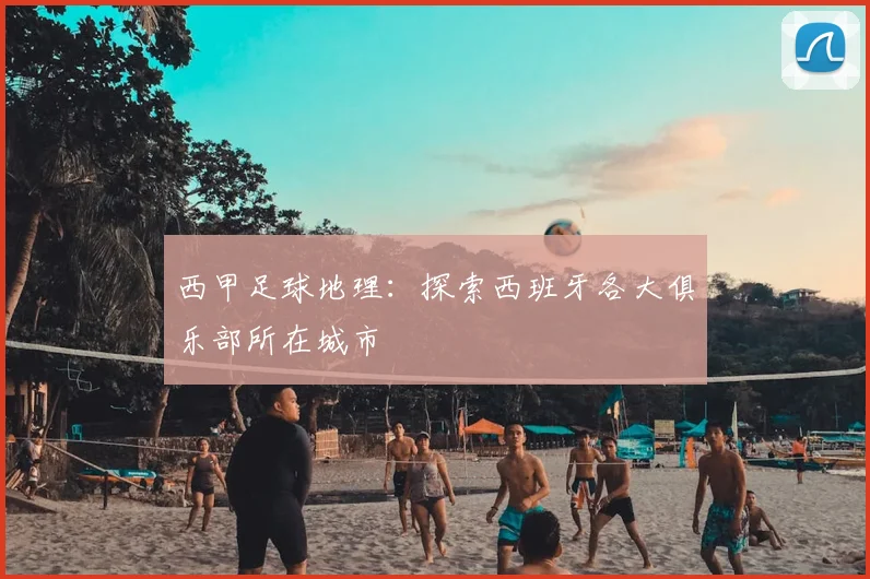 西甲足球地理：探索西班牙各大俱乐部所在城市