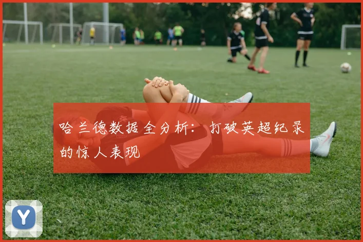 哈兰德数据全分析：打破英超纪录的惊人表现