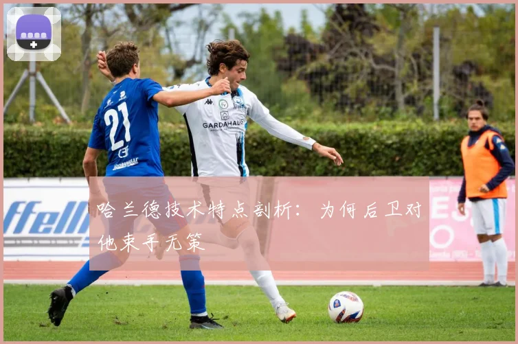 哈兰德技术特点剖析：为何后卫对他束手无策