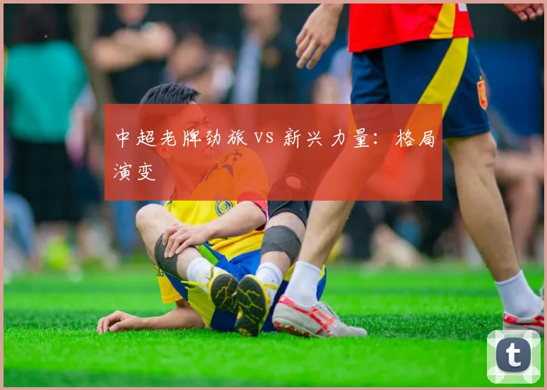 中超老牌劲旅 vs 新兴力量：格局演变