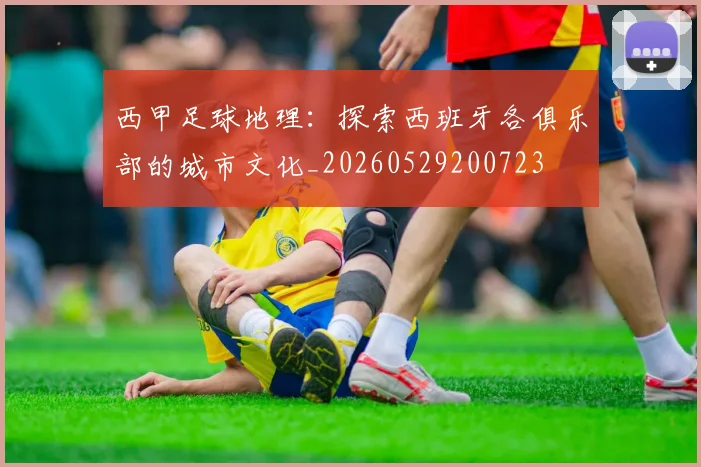 西甲足球地理：探索西班牙各俱乐部的城市文化_20260529200723