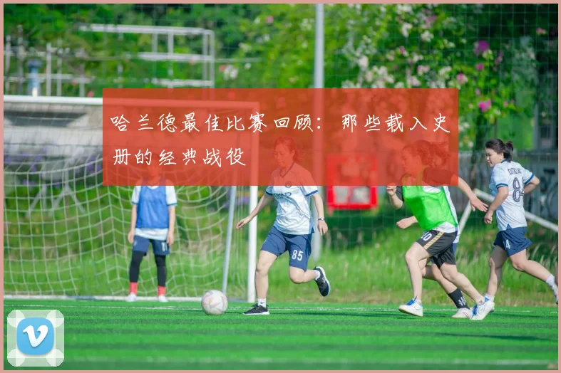 哈兰德最佳比赛回顾：那些载入史册的经典战役