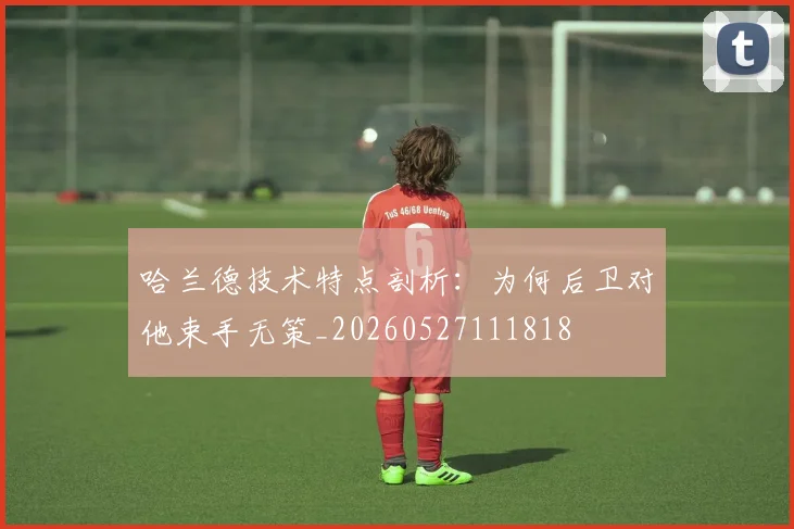 哈兰德技术特点剖析：为何后卫对他束手无策_20260527111818