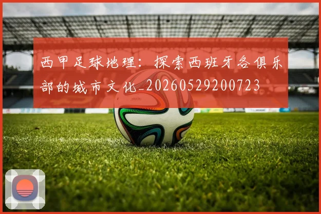 西甲足球地理：探索西班牙各俱乐部的城市文化_20260529200723