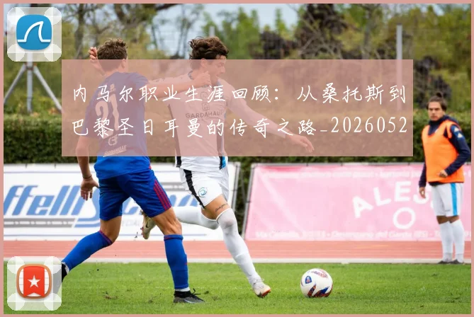 内马尔职业生涯回顾：从桑托斯到巴黎圣日耳曼的传奇之路_20260527111757
